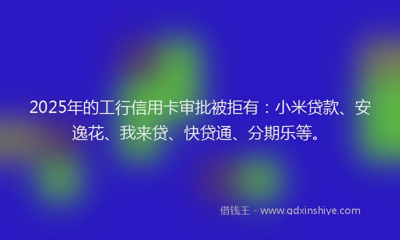 2025年的工行信用卡审批被拒有：小米贷款、安逸花、我来贷、快贷通、分期乐等。