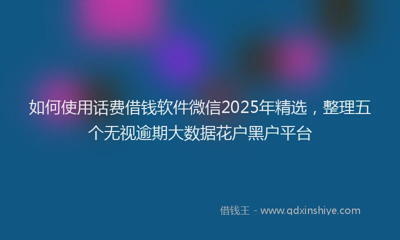 如何使用话费借钱软件微信2025年精选，整理五个无视逾期大数据花户黑户平台