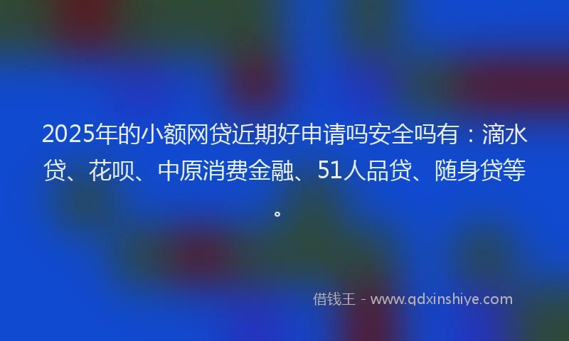 2025年的小额网贷近期好申请吗安全吗有：滴水贷、花呗、中原消费金融、51人品贷、随身贷等。