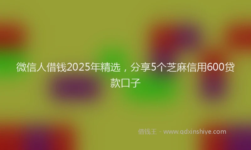 微信人借钱2025年精选，分享5个芝麻信用600贷款口子