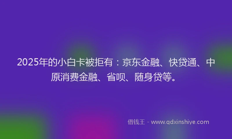 2025年的小白卡被拒有：京东金融、快贷通、中原消费金融、省呗、随身贷等。