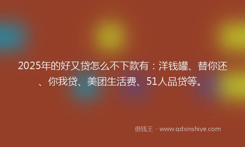 2025年的好又贷怎么不下款有：洋钱罐、替你还、你我贷、美团生活费、51人品贷等。