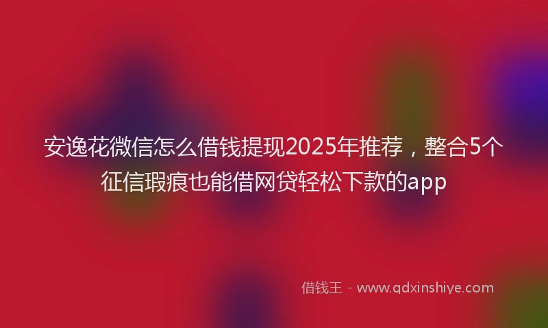 安逸花微信怎么借钱提现2025年推荐，整合5个征信瑕疵也能借网贷轻松下款的app