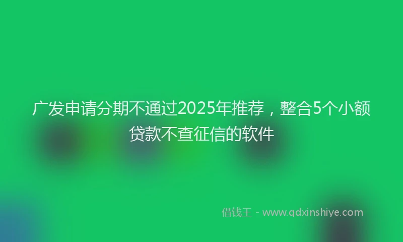 广发申请分期不通过2025年推荐，整合5个小额贷款不查征信的软件