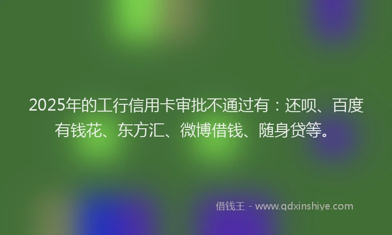 2025年的工行信用卡审批不通过有：还呗、百度有钱花、东方汇、微博借钱、随身贷等。