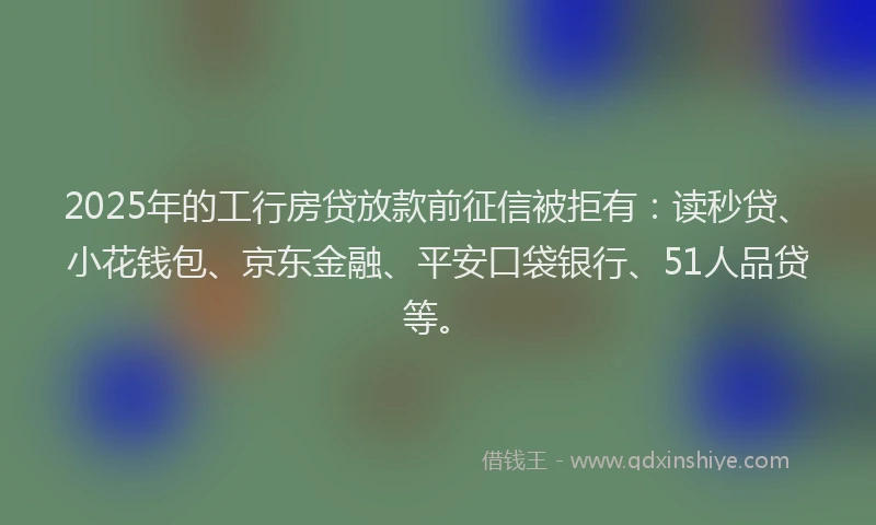 2025年的工行房贷放款前征信被拒有：读秒贷、小花钱包、京东金融、平安口袋银行、51人品贷等。