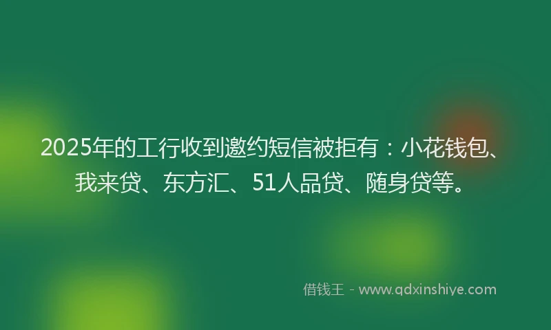 2025年的工行收到邀约短信被拒有：小花钱包、我来贷、东方汇、51人品贷、随身贷等。