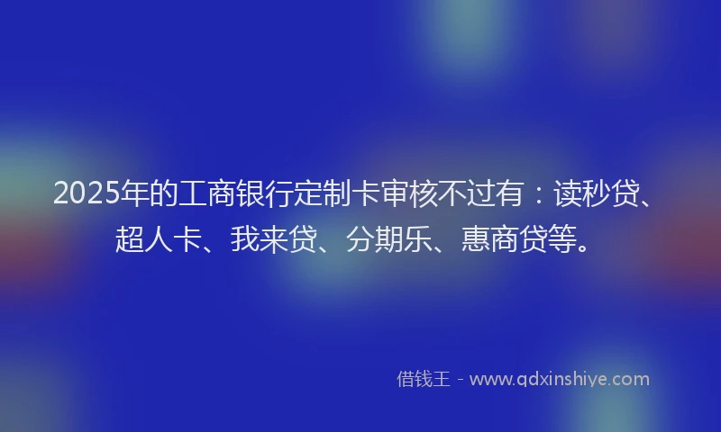 2025年的工商银行定制卡审核不过有：读秒贷、超人卡、我来贷、分期乐、惠商贷等。