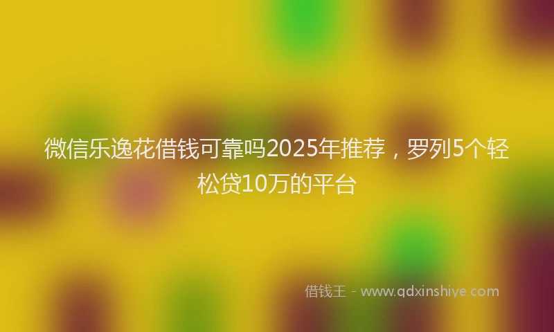 微信乐逸花借钱可靠吗2025年推荐，罗列5个轻松贷10万的平台
