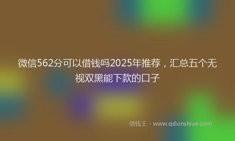 微信562分可以借钱吗2025年推荐，汇总五个无视双黑能下款的口子