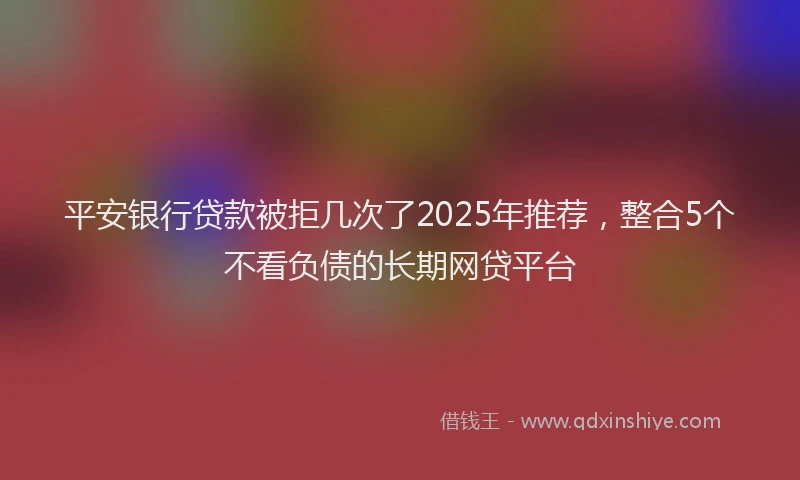 平安银行贷款被拒几次了2025年推荐，整合5个不看负债的长期网贷平台