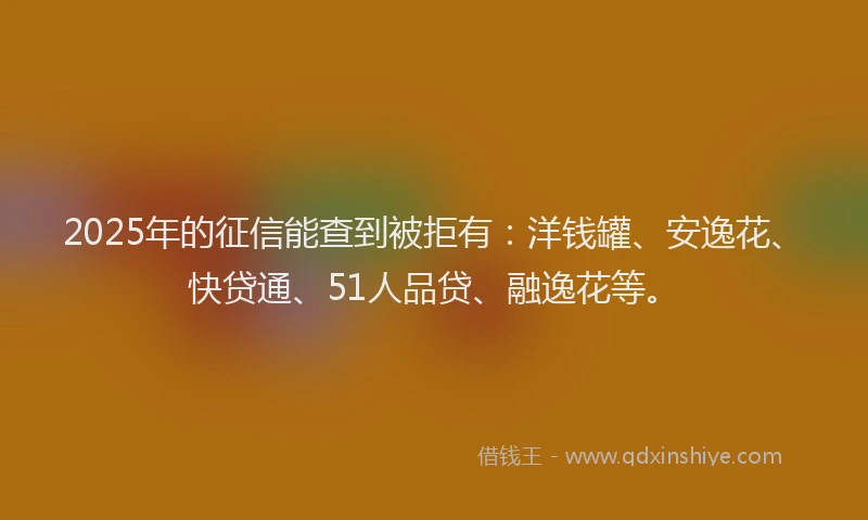 2025年的征信能查到被拒有：洋钱罐、安逸花、快贷通、51人品贷、融逸花等。