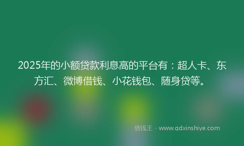 2025年的小额贷款利息高的平台有：超人卡、东方汇、微博借钱、小花钱包、随身贷等。