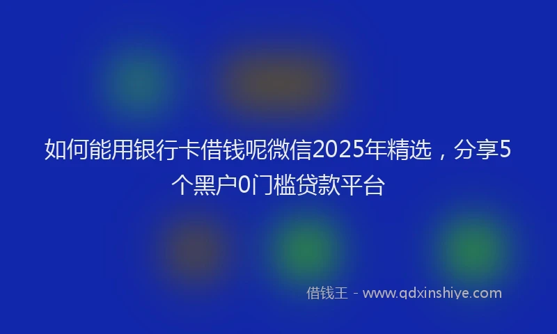 如何能用银行卡借钱呢微信2025年精选，分享5个黑户0门槛贷款平台