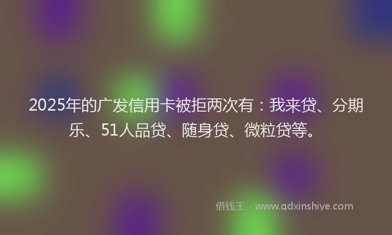 2025年的广发信用卡被拒两次有：我来贷、分期乐、51人品贷、随身贷、微粒贷等。