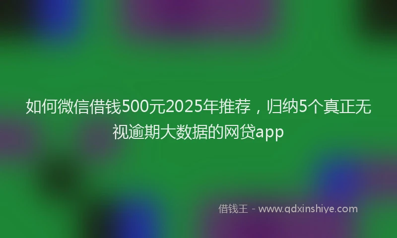 如何微信借钱500元2025年推荐，归纳5个真正无视逾期大数据的网贷app