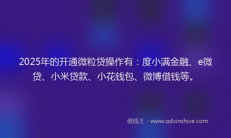 2025年的开通微粒贷操作有：度小满金融、e微贷、小米贷款、小花钱包、微博借钱等。