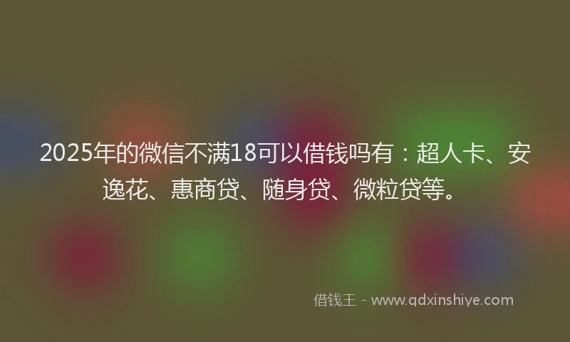 2025年的微信不满18可以借钱吗有：超人卡、安逸花、惠商贷、随身贷、微粒贷等。