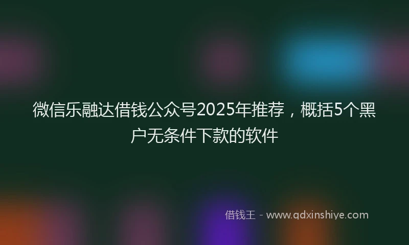 微信乐融达借钱公众号2025年推荐，概括5个黑户无条件下款的软件
