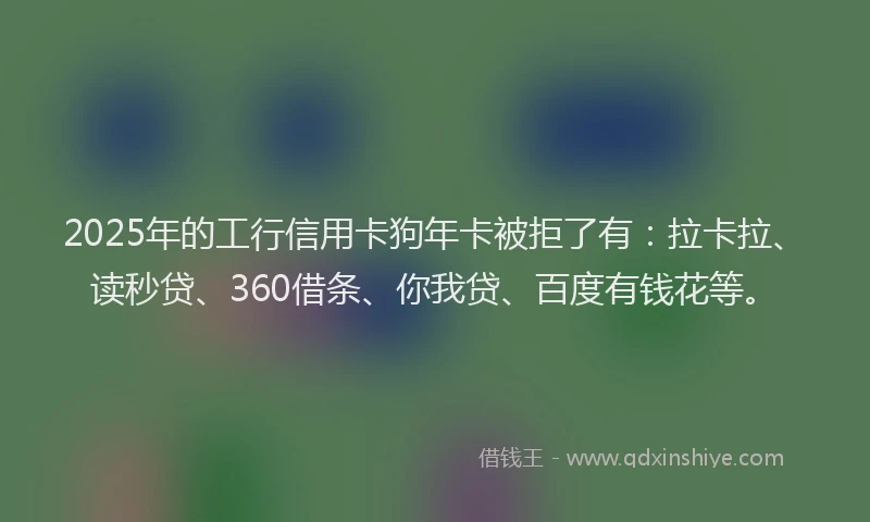 2025年的工行信用卡狗年卡被拒了有：拉卡拉、读秒贷、360借条、你我贷、百度有钱花等。