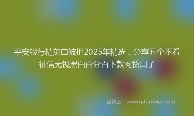 平安银行精英白被拒2025年精选，分享五个不看征信无视黑白百分百下款网贷口子