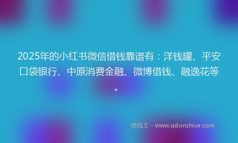 2025年的小红书微信借钱靠谱有：洋钱罐、平安口袋银行、中原消费金融、微博借钱、融逸花等。