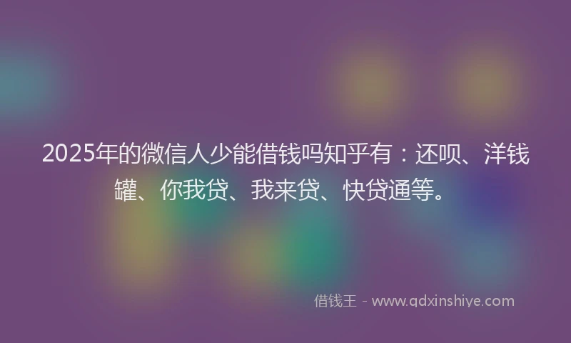 2025年的微信人少能借钱吗知乎有：还呗、洋钱罐、你我贷、我来贷、快贷通等。