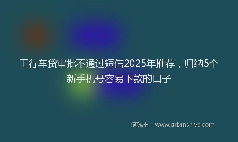 工行车贷审批不通过短信2025年推荐，归纳5个新手机号容易下款的口子
