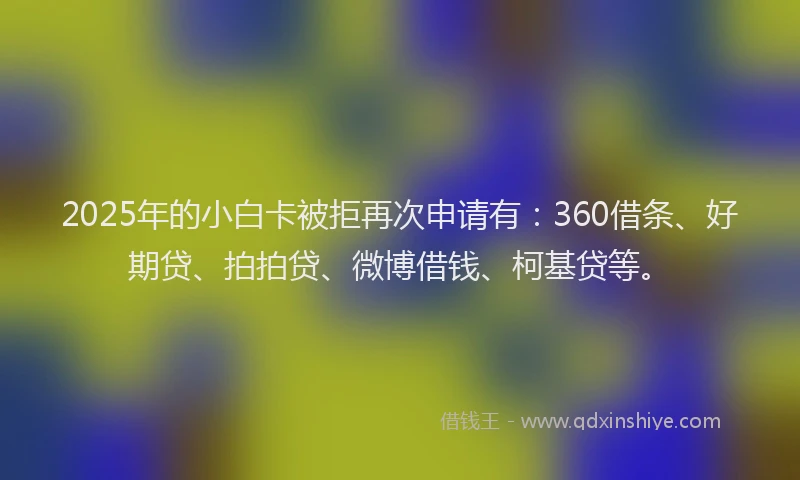 2025年的小白卡被拒再次申请有：360借条、好期贷、拍拍贷、微博借钱、柯基贷等。