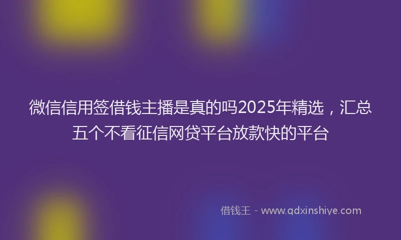 微信信用签借钱主播是真的吗2025年精选，汇总五个不看征信网贷平台放款快的平台