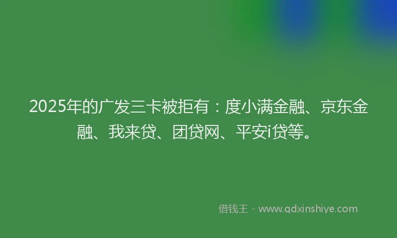 2025年的广发三卡被拒有：度小满金融、京东金融、我来贷、团贷网、平安i贷等。