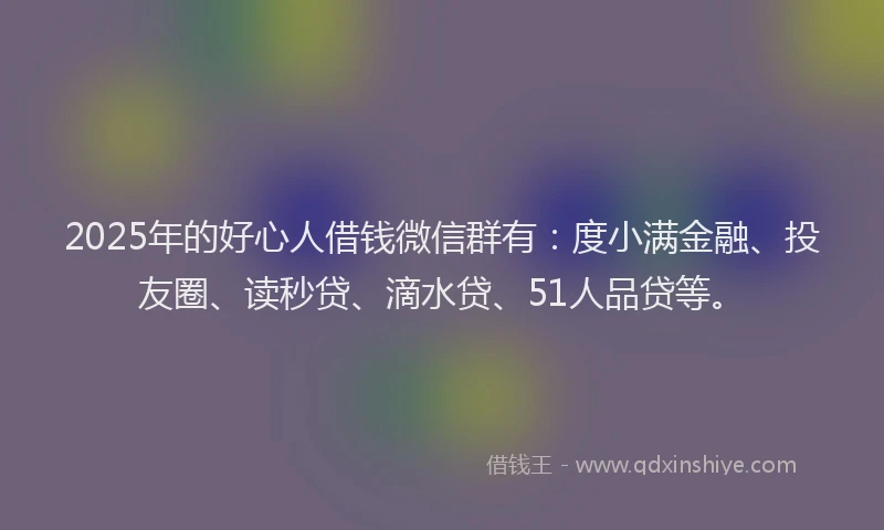 2025年的好心人借钱微信群有：度小满金融、投友圈、读秒贷、滴水贷、51人品贷等。