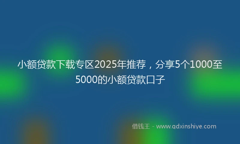 小额贷款下载专区2025年推荐，分享5个1000至5000的小额贷款口子