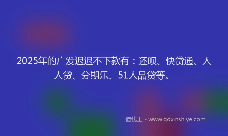 2025年的广发迟迟不下款有：还呗、快贷通、人人贷、分期乐、51人品贷等。