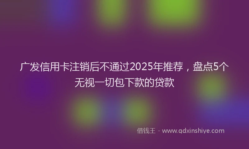 广发信用卡注销后不通过2025年推荐，盘点5个无视一切包下款的贷款