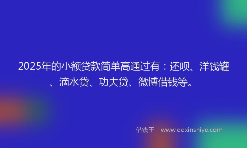 2025年的小额贷款简单高通过有：还呗、洋钱罐、滴水贷、功夫贷、微博借钱等。