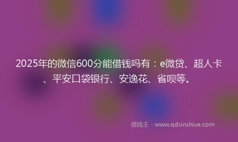 2025年的微信600分能借钱吗有：e微贷、超人卡、平安口袋银行、安逸花、省呗等。