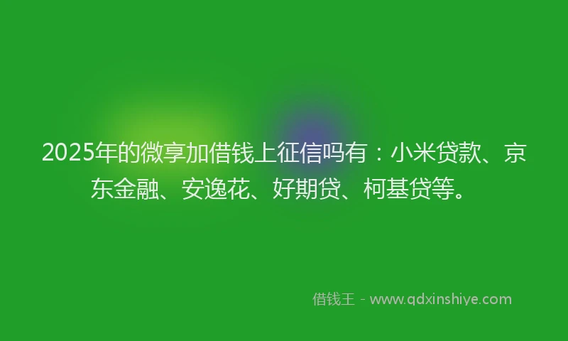 2025年的微享加借钱上征信吗有：小米贷款、京东金融、安逸花、好期贷、柯基贷等。