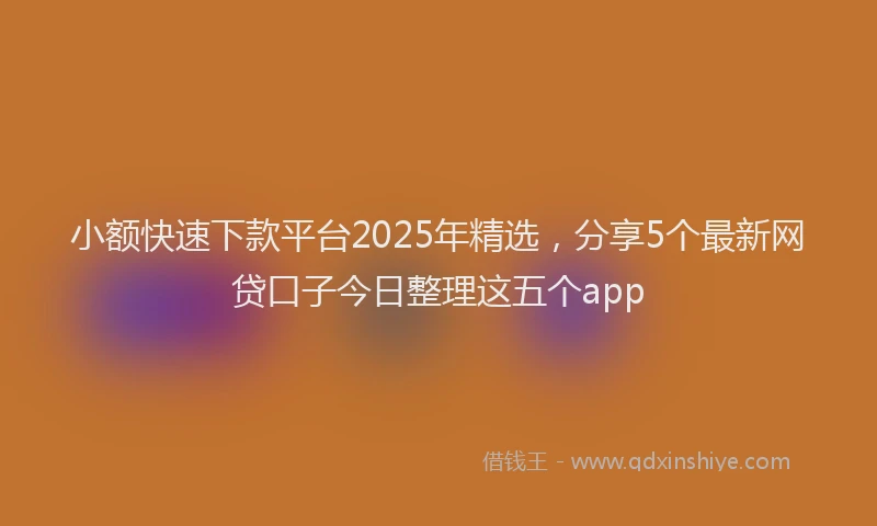 小额快速下款平台2025年精选，分享5个最新网贷口子今日整理这五个app