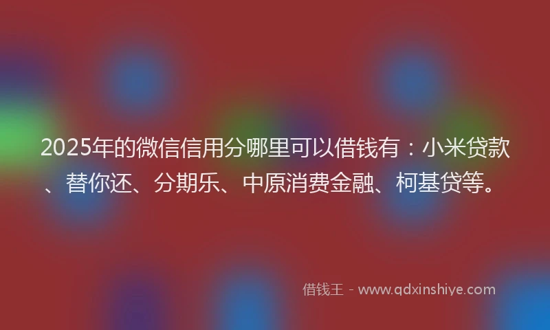 2025年的微信信用分哪里可以借钱有：小米贷款、替你还、分期乐、中原消费金融、柯基贷等。