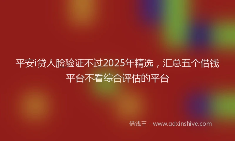 平安i贷人脸验证不过2025年精选，汇总五个借钱平台不看综合评估的平台