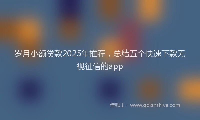 岁月小额贷款2025年推荐，总结五个快速下款无视征信的app