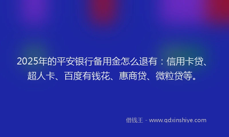 2025年的平安银行备用金怎么退有：信用卡贷、超人卡、百度有钱花、惠商贷、微粒贷等。
