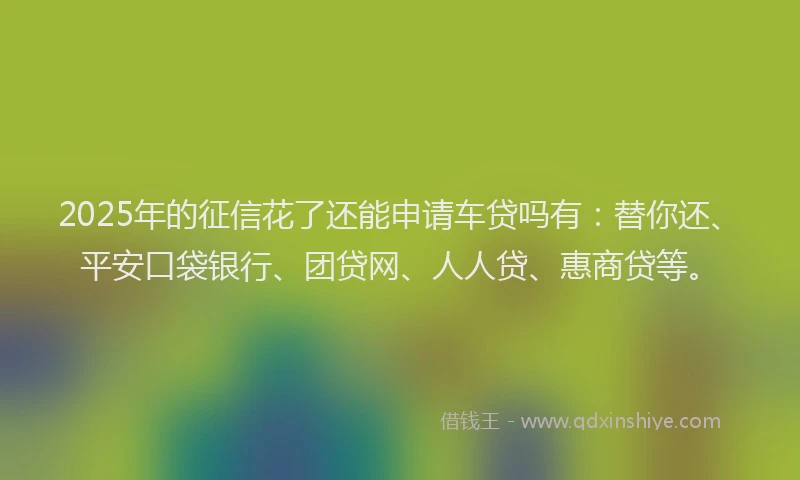 2025年的征信花了还能申请车贷吗有：替你还、平安口袋银行、团贷网、人人贷、惠商贷等。