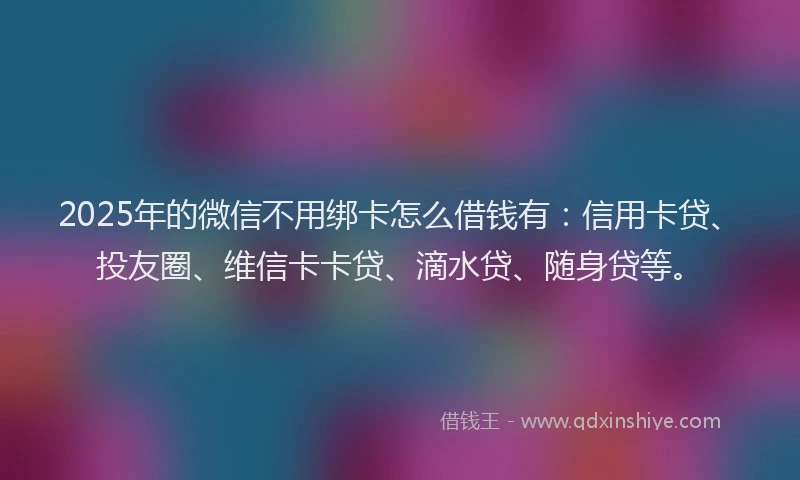 2025年的微信不用绑卡怎么借钱有：信用卡贷、投友圈、维信卡卡贷、滴水贷、随身贷等。