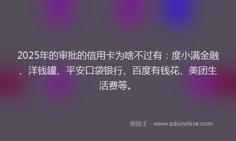 2025年的审批的信用卡为啥不过有：度小满金融、洋钱罐、平安口袋银行、百度有钱花、美团生活费等。