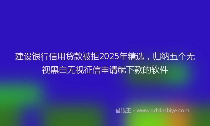 建设银行信用贷款被拒2025年精选，归纳五个无视黑白无视征信申请就下款的软件