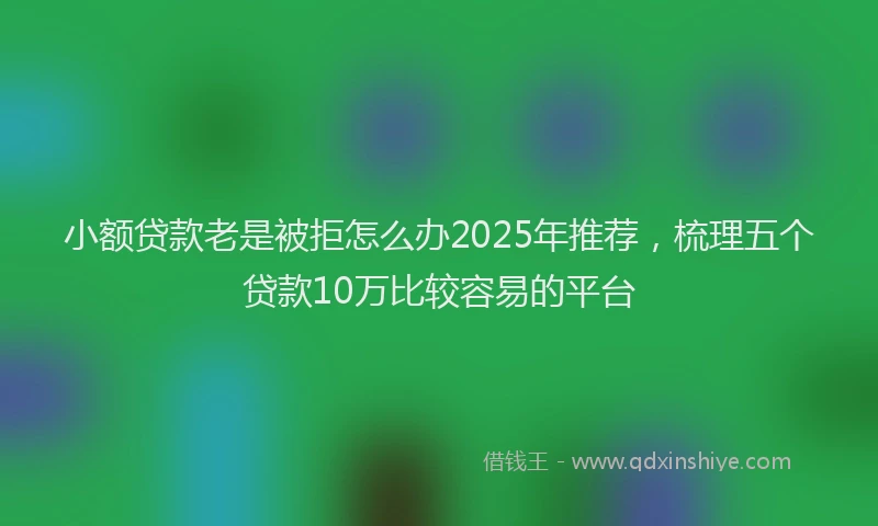 小额贷款老是被拒怎么办2025年推荐，梳理五个贷款10万比较容易的平台