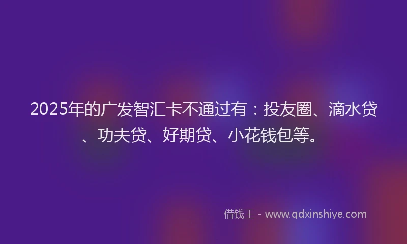 2025年的广发智汇卡不通过有：投友圈、滴水贷、功夫贷、好期贷、小花钱包等。