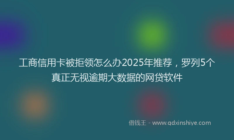 工商信用卡被拒领怎么办2025年推荐，罗列5个真正无视逾期大数据的网贷软件